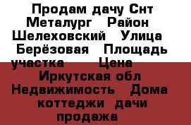 Продам дачу Снт Металург › Район ­ Шелеховский › Улица ­ Берёзовая › Площадь участка ­ 5 › Цена ­ 500 - Иркутская обл. Недвижимость » Дома, коттеджи, дачи продажа   